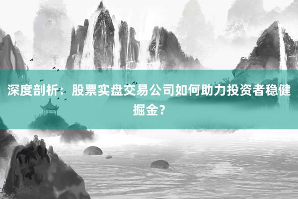 深度剖析：股票实盘交易公司如何助力投资者稳健掘金？