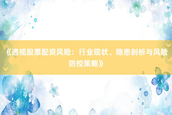 《透视股票配资风险:行业现状、隐患剖析与风险防控策略》
