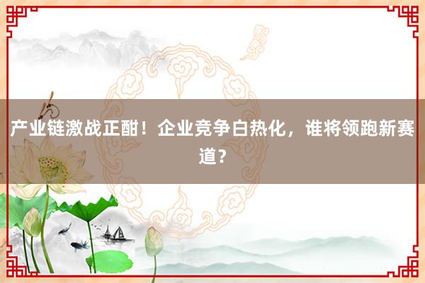 产业链激战正酣！企业竞争白热化，谁将领跑新赛道？