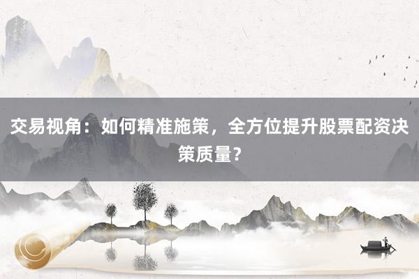 交易视角：如何精准施策，全方位提升股票配资决策质量？